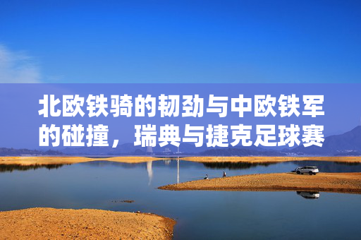 北欧铁骑的韧劲与中欧铁军的碰撞，瑞典与捷克足球赛场的力量与智慧，北欧韧劲对决中欧铁军，瑞典与捷克的力量智慧之战