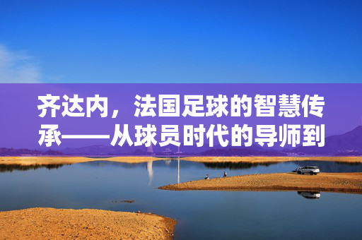 齐达内，法国足球的智慧传承——从球员时代的导师到教坛的传奇，齐达内，法国足球的智慧传承与传奇