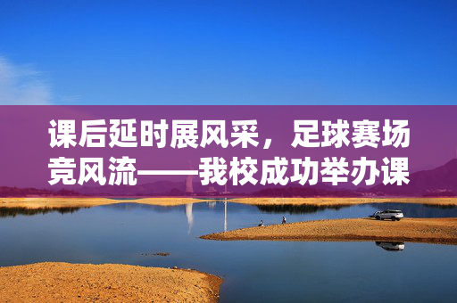 课后延时展风采，足球赛场竞风流——我校成功举办课后延时足球比赛，课后延时足球展风采，赛场竞风流