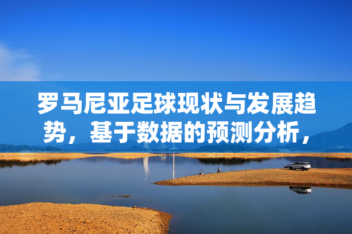 罗马尼亚足球现状与发展趋势，基于数据的预测分析，罗马尼亚足球现状与发展趋势，基于数据的预测分析