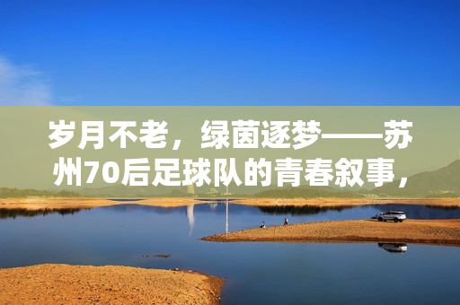 岁月不老,绿茵逐梦——苏州70后足球队的青春叙事,苏州70后,岁月不老,绿茵逐梦