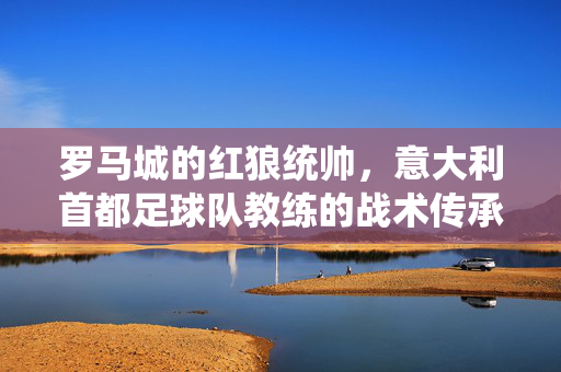 罗马城的红狼统帅，意大利首都足球队教练的战术传承与激情，罗马红狼统帅，战术传承与足球激情