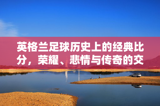 英格兰足球历史上的经典比分，荣耀、悲情与传奇的交织，英格兰足球经典比分，荣耀、悲情与传奇的交织