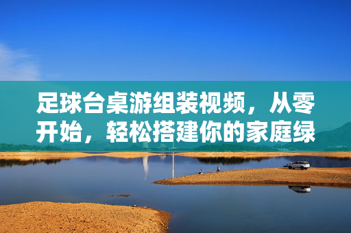 足球台桌游组装视频，从零开始，轻松搭建你的家庭绿茵赛场，从零开始组装足球桌游，轻松搭建家庭绿茵赛场