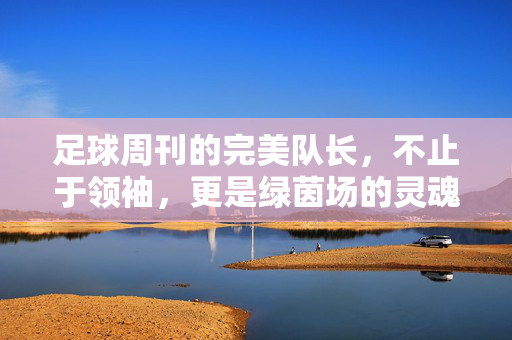 足球周刊的完美队长，不止于领袖，更是绿茵场的灵魂坐标，足球周刊的完美队长，不止领袖，更是绿茵场灵魂坐标