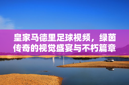 皇家马德里足球视频，绿茵传奇的视觉盛宴与不朽篇章，皇家马德里，绿茵传奇的视觉盛宴与不朽篇章