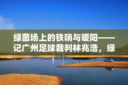 绿茵场上的铁哨与暖阳——记广州足球裁判林兆浩，绿茵场上的铁哨与暖阳——广州足球裁判林兆浩
