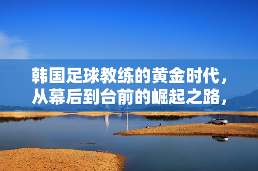 韩国足球教练的黄金时代，从幕后到台前的崛起之路，韩国足球教练的黄金崛起，从幕后到台前