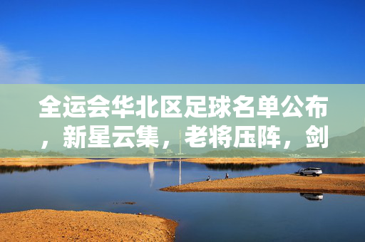 全运会华北区足球名单公布，新星云集，老将压阵，剑指赛场佳绩，全运会华北区足球名单公布，新星云集老将压阵 剑指佳绩