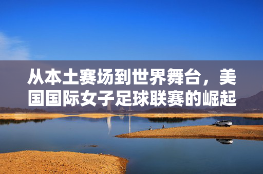 从本土赛场到世界舞台，美国国际女子足球联赛的崛起与全球影响力