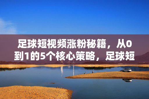 足球短视频涨粉秘籍，从0到1的5个核心策略，足球短视频从0到1涨粉秘籍，5个核心策略