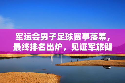军运会男子足球赛事落幕,最终排名出炉,见证军旅健儿绿茵风采,军运会男子足球落幕,军旅健儿绿茵风采见证最终排名