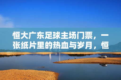 恒大广东足球主场门票，一张纸片里的热血与岁月，恒大足球主场门票，一张纸片里的热血与岁月