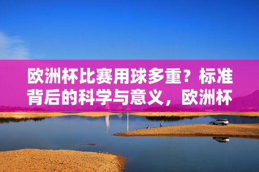 欧洲杯比赛用球多重?标准背后的科学与意义,欧洲杯比赛用球多重,标准背后的科学与意义