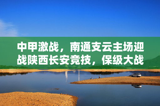 中甲激战，南通支云主场迎战陕西长安竞技，保级大战剑指三分，中甲激战，南通支云主场战陕西长安竞技，保级大战剑指三分