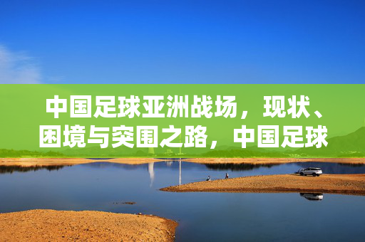 中国足球亚洲战场，现状、困境与突围之路，中国足球亚洲战场，现状、困境与突围之路