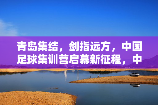 青岛集结,剑指远方,中国足球集训营启幕新征程,中国足球集训营青岛集结启幕新征程 剑指远方