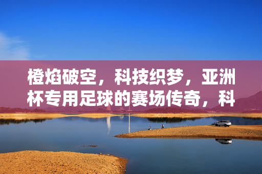 橙焰破空，科技织梦，亚洲杯专用足球的赛场传奇，科技织梦橙焰破空，亚洲杯足球赛场传奇