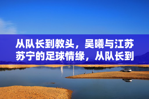 从队长到教头,吴曦与江苏苏宁的足球情缘,从队长到教头,吴曦与江苏苏宁的足球情缘