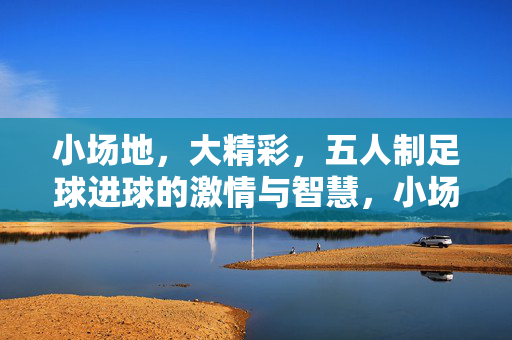 小场地,大精彩,五人制足球进球的激情与智慧,小场地大精彩,五人制足球进球的激情与智慧