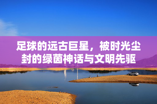 足球的远古巨星，被时光尘封的绿茵神话与文明先驱