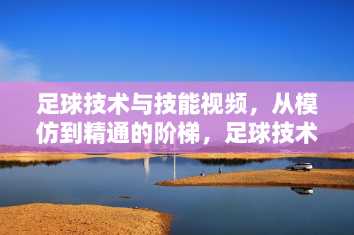 足球技术与技能视频，从模仿到精通的阶梯，足球技术技能视频，从模仿到精通的阶梯