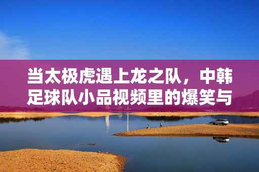 当太极虎遇上龙之队，中韩足球队小品视频里的爆笑与温情，当太极虎遇上龙之队，中韩足球队小品视频里的爆笑与温情