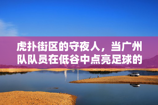 虎扑街区的守夜人，当广州队队员在低谷中点亮足球的火种，虎扑街区守夜人，广州队低谷点亮足球火种