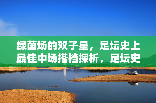 绿茵场的双子星，足坛史上最佳中场搭档探析，足坛史上最佳中场双子星搭档探析