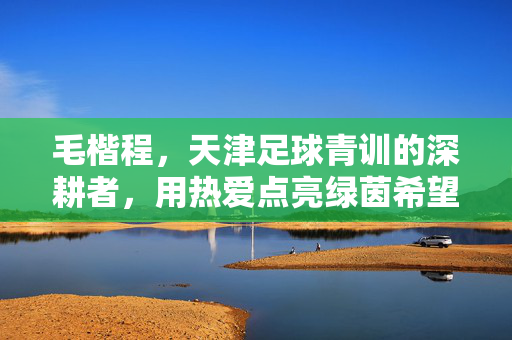 毛楷程，天津足球青训的深耕者，用热爱点亮绿茵希望，毛楷程，天津足球青训深耕者，热爱点亮绿茵希望