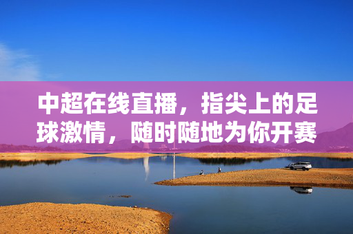 中超在线直播，指尖上的足球激情，随时随地为你开赛，指尖上的中超激情，在线直播随时开赛