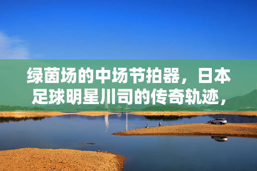 绿茵场的中场节拍器，日本足球明星川司的传奇轨迹，中场节拍器川司的传奇轨迹