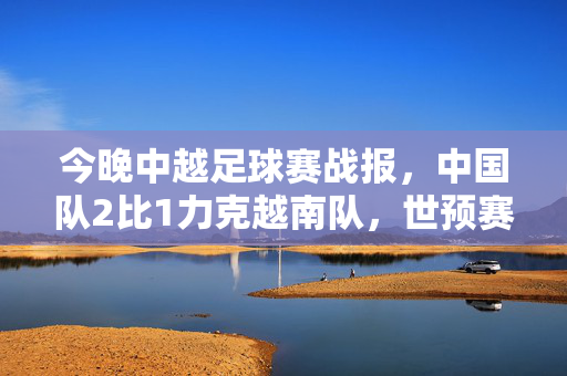 今晚中越足球赛战报，中国队2比1力克越南队，世预赛关键战收获三分，中足球赛战报，中国队2-1力克越南 世预赛关键战收获三分
