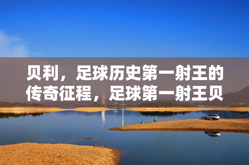 贝利，足球历史第一射王的传奇征程，足球第一射王贝利的传奇征程