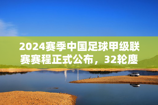 2024赛季中国足球甲级联赛赛程正式公布，32轮鏖战启幕，冲超悬念引期待，2024中甲赛程出炉，32轮鏖战冲超悬念拉满