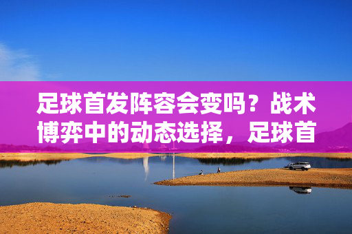足球首发阵容会变吗?战术博弈中的动态选择,足球首发阵容,战术博弈中的动态选择