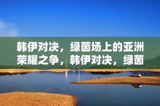 韩伊对决，绿茵场上的亚洲荣耀之争，韩伊对决，绿茵场上的亚洲荣耀之争
