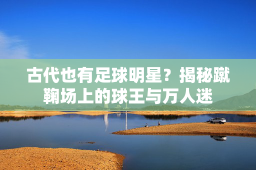 古代也有足球明星？揭秘蹴鞠场上的球王与万人迷