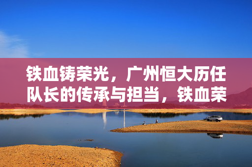 铁血铸荣光，广州恒大历任队长的传承与担当，铁血荣光，广州恒大历任队长的传承与担当