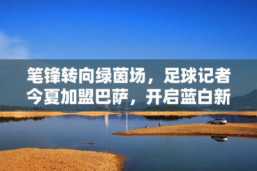 笔锋转向绿茵场，足球记者今夏加盟巴萨，开启蓝白新篇章，记者转战巴萨，蓝白新篇今夏启