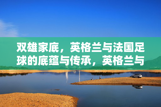 双雄家底，英格兰与法国足球的底蕴与传承，英格兰与法国足球双雄，底蕴与传承