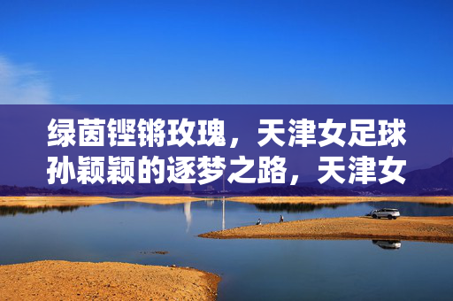 绿茵铿锵玫瑰，天津女足球孙颖颖的逐梦之路，天津女足孙颖颖，绿茵铿锵玫瑰的逐梦之路