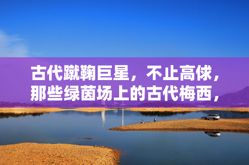 古代蹴鞠巨星,不止高俅,那些绿茵场上的古代梅西,古代蹴鞠巨星不止高俅,绿茵场上的古代梅西们