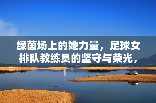 绿茵场上的她力量，足球女排队教练员的坚守与荣光，绿茵她力量，女足教练的坚守与荣光