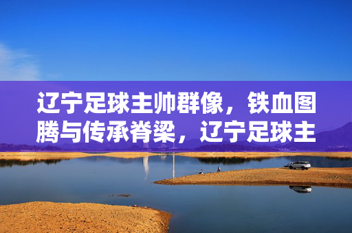 辽宁足球主帅群像，铁血图腾与传承脊梁，辽宁足球主帅群像，铁血图腾与传承脊梁