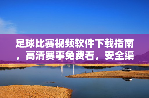足球比赛视频软件下载指南，高清赛事免费看，安全渠道全解析，足球比赛软件下载指南，高清赛事免费看，安全渠道全解析