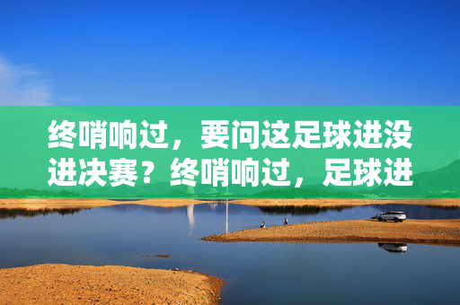 终哨响过，要问这足球进没进决赛？终哨响过，足球进决赛了吗？