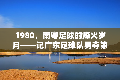 1980，南粤足球的烽火岁月——记广东足球队勇夺第四届全运会冠军，1980，南粤足球烽火岁月，广东队勇夺第四届全运会冠军