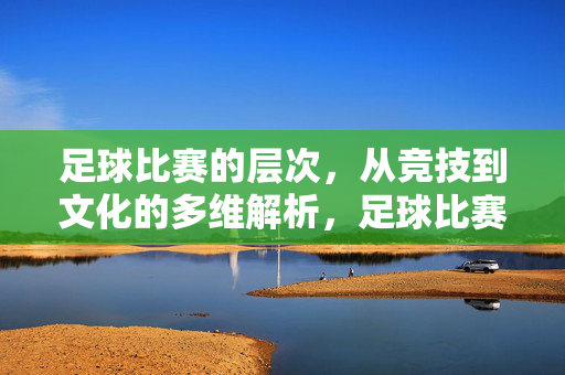 足球比赛的层次，从竞技到文化的多维解析，足球比赛的层次，竞技与文化的多维解析