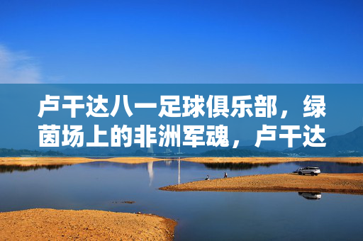 卢干达八一足球俱乐部,绿茵场上的非洲军魂,卢干达八一足球俱乐部,绿茵场上的非洲军魂